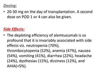 Dosing:
• 20-30 mg on the day of transplantation. A second
dose on POD 1 or 4 can also be given.
Side Effects:
• The depleting efficiency of alemtuzumab is so
profound that it is invariably associated with side
effects viz. neutropenia (70%),
thrombocytopenia (52%), anemia (47%), nausea
(54%), vomiting (41%), diarrhea (22%), headache
(24%), dysthesias (15%), dizziness (12%), and
AIHA(<5%).
 