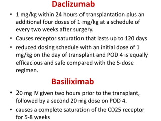 Daclizumab
• 1 mg/kg within 24 hours of transplantation plus an
additional four doses of 1 mg/kg at a schedule of
every two weeks after surgery.
• Causes receptor saturation that lasts up to 120 days
• reduced dosing schedule with an initial dose of 1
mg/kg on the day of transplant and POD 4 is equally
efficacious and safe compared with the 5-dose
regimen.
Basiliximab
• 20 mg IV given two hours prior to the transplant,
followed by a second 20 mg dose on POD 4.
• causes a complete saturation of the CD25 receptor
for 5-8 weeks
 