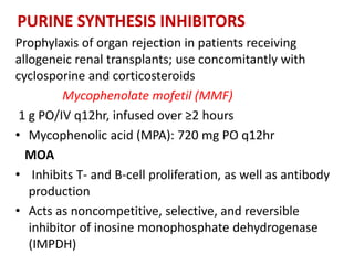 PURINE SYNTHESIS INHIBITORS
Prophylaxis of organ rejection in patients receiving
allogeneic renal transplants; use concomitantly with
cyclosporine and corticosteroids
Mycophenolate mofetil (MMF)
1 g PO/IV q12hr, infused over ≥2 hours
• Mycophenolic acid (MPA): 720 mg PO q12hr
MOA
• Inhibits T- and B-cell proliferation, as well as antibody
production
• Acts as noncompetitive, selective, and reversible
inhibitor of inosine monophosphate dehydrogenase
(IMPDH)
 