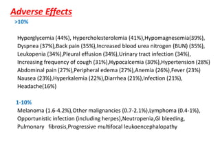 Adverse Effects
>10%
Hyperglycemia (44%), Hypercholesterolemia (41%),Hypomagnesemia(39%),
Dyspnea (37%),Back pain (35%),Increased blood urea nitrogen (BUN) (35%),
Leukopenia (34%),Pleural effusion (34%),Urinary tract infection (34%),
Increasing frequency of cough (31%),Hypocalcemia (30%),Hypertension (28%)
Abdominal pain (27%),Peripheral edema (27%),Anemia (26%),Fever (23%)
Nausea (23%),Hyperkalemia (22%),Diarrhea (21%),Infection (21%),
Headache(16%)
1-10%
Melanoma (1.6-4.2%),Other malignancies (0.7-2.1%),Lymphoma (0.4-1%),
Opportunistic infection (including herpes),Neutropenia,GI bleeding,
Pulmonary fibrosis,Progressive multifocal leukoencephalopathy
 
