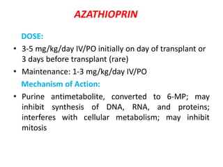 AZATHIOPRIN
DOSE:
• 3-5 mg/kg/day IV/PO initially on day of transplant or
3 days before transplant (rare)
• Maintenance: 1-3 mg/kg/day IV/PO
Mechanism of Action:
• Purine antimetabolite, converted to 6-MP; may
inhibit synthesis of DNA, RNA, and proteins;
interferes with cellular metabolism; may inhibit
mitosis
 