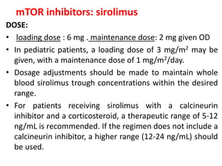 mTOR inhibitors: sirolimus
DOSE:
• loading dose : 6 mg . maintenance dose: 2 mg given OD
• In pediatric patients, a loading dose of 3 mg/m2 may be
given, with a maintenance dose of 1 mg/m2/day.
• Dosage adjustments should be made to maintain whole
blood sirolimus trough concentrations within the desired
range.
• For patients receiving sirolimus with a calcineurin
inhibitor and a corticosteroid, a therapeutic range of 5-12
ng/mL is recommended. If the regimen does not include a
calcineurin inhibitor, a higher range (12-24 ng/mL) should
be used.
 