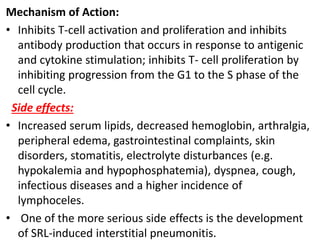 Mechanism of Action:
• Inhibits T-cell activation and proliferation and inhibits
antibody production that occurs in response to antigenic
and cytokine stimulation; inhibits T- cell proliferation by
inhibiting progression from the G1 to the S phase of the
cell cycle.
Side effects:
• Increased serum lipids, decreased hemoglobin, arthralgia,
peripheral edema, gastrointestinal complaints, skin
disorders, stomatitis, electrolyte disturbances (e.g.
hypokalemia and hypophosphatemia), dyspnea, cough,
infectious diseases and a higher incidence of
lymphoceles.
• One of the more serious side effects is the development
of SRL-induced interstitial pneumonitis.
 