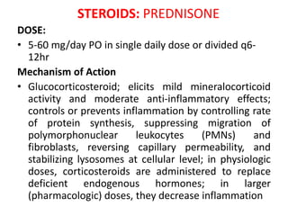 STEROIDS: PREDNISONE
DOSE:
• 5-60 mg/day PO in single daily dose or divided q6-
12hr
Mechanism of Action
• Glucocorticosteroid; elicits mild mineralocorticoid
activity and moderate anti-inflammatory effects;
controls or prevents inflammation by controlling rate
of protein synthesis, suppressing migration of
polymorphonuclear leukocytes (PMNs) and
fibroblasts, reversing capillary permeability, and
stabilizing lysosomes at cellular level; in physiologic
doses, corticosteroids are administered to replace
deficient endogenous hormones; in larger
(pharmacologic) doses, they decrease inflammation
 