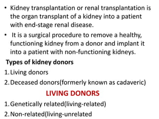 • Kidney transplantation or renal transplantation is
the organ transplant of a kidney into a patient
with end-stage renal disease.
• It is a surgical procedure to remove a healthy,
functioning kidney from a donor and implant it
into a patient with non-functioning kidneys.
Types of kidney donors
1.Living donors
2.Deceased donors(formerly known as cadaveric)
LIVING DONORS
1.Genetically related(living-related)
2.Non-related(living-unrelated
 