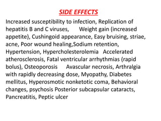 SIDE EFFECTS
Increased susceptibility to infection, Replication of
hepatitis B and C viruses, Weight gain (increased
appetite), Cushingoid appearance, Easy bruising, striae,
acne, Poor wound healing,Sodium retention,
Hypertension, Hypercholesterolemia Accelerated
atherosclerosis, Fatal ventricular arrhythmias (rapid
bolus), Osteoporosis Avascular necrosis, Arthralgia
with rapidly decreasing dose, Myopathy, Diabetes
mellitus, Hyperosmotic nonketotic coma, Behavioral
changes, psychosis Posterior subcapsular cataracts,
Pancreatitis, Peptic ulcer
 