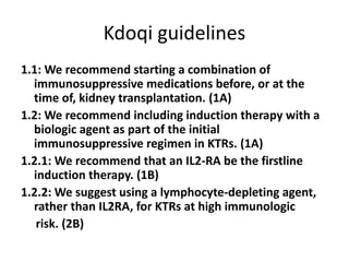 Kdoqi guidelines
1.1: We recommend starting a combination of
immunosuppressive medications before, or at the
time of, kidney transplantation. (1A)
1.2: We recommend including induction therapy with a
biologic agent as part of the initial
immunosuppressive regimen in KTRs. (1A)
1.2.1: We recommend that an IL2-RA be the firstline
induction therapy. (1B)
1.2.2: We suggest using a lymphocyte-depleting agent,
rather than IL2RA, for KTRs at high immunologic
risk. (2B)
 
