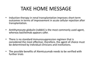 TAKE HOME MESSAGE
• Induction therapy in renal transplantation improves short-term
outcomes in terms of improvement in acute cellular rejection after
transplantation.
• Antithymocyte globulin (rabbit) is the most commonly used agent,
whereas basiliximab appears safer.
• There is no standard immunosuppression regimen that is
considered the most effective; therefore, the agent of choice must
be determined by individual clinicians and institutions.
• The possible benefits of Alemtuzumab needs to be verified with
further trials
 
