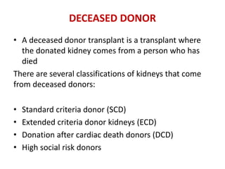 DECEASED DONOR
• A deceased donor transplant is a transplant where
the donated kidney comes from a person who has
died
There are several classifications of kidneys that come
from deceased donors:
• Standard criteria donor (SCD)
• Extended criteria donor kidneys (ECD)
• Donation after cardiac death donors (DCD)
• High social risk donors
 