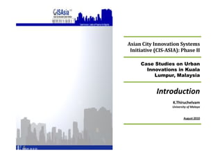 Asian City Innovation Systems
 Initiative (CIS-ASIA): Phase II

     Case Studies on Urban
       Innovations in Kuala
          Lumpur, Malaysia


            Introduction
                    K.Thiruchelvam
                   University of Malaya


                           August
 
