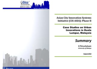 Asian City Innovation Systems
 Initiative (CIS-ASIA): Phase II

     Case Studies on Urban
       Innovations in Kuala
          Lumpur, Malaysia


                 Summary
                    K.Thiruchelvam
                   University of Malaya


                           August
 