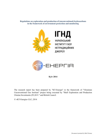 Document translated by Shell Ukraine
Regulations on exploration and production of (unconventional) hydrocarbons
in the framework of environment protection and monitoring
Kyiv 2014
The research report has been prepared by "KT-Energia" in the framework of "Ukrainian
Unconventional Gas Institute" project being executed by "Shell Exploration and Production
Ukraine Investments (IV) B.V." and British Council.
© «KT-Energia» LLC, 2014
 