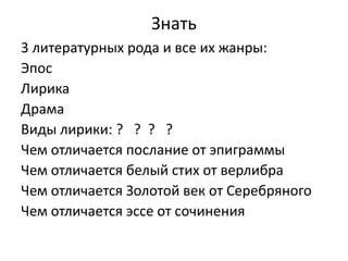 Знать
3 литературных рода и все их жанры:
Эпос
Лирика
Драма
Виды лирики: ? ? ? ?
Чем отличается послание от эпиграммы
Чем отличается белый стих от верлибра
Чем отличается Золотой век от Серебряного
Чем отличается эссе от сочинения
 