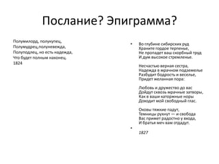 Послание? Эпиграмма?
Полумилорд, полукупец,
                               •   Во глубине сибирских руд
Полумудрец,полуневежда,            Храните гордое терпенье,
Полуподлец, но есть надежда,       Не пропадет ваш скорбный труд
Что будет полным наконец.          И дум высокое стремленье.
1824
                                   Несчастью верная сестра,
                                   Надежда в мрачном подземелье
                                   Разбудит бодрость и веселье,
                                   Придет желанная пора:
                                   Любовь и дружество до вас
                                   Дойдут сквозь мрачные затворы,
                                   Как в ваши каторжные норы
                                   Доходит мой свободный глас.
                                   Оковы тяжкие падут,
                                   Темницы рухнут — и свобода
                                   Вас примет радостно у входа,
                                   И братья меч вам отдадут.
                               •
                                   1827
 