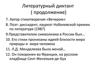 Литературный диктант
           ( продолжение)
7. Автор стихотворения «Вечером»
8. Поэт- диссидент, лауреат Нобелевской премии
   по литературе (1987)
9.Представителем символизма в России был…
10. Его стихи пронизаны идеей близости мира
   природы и мира человека
11. Л.Д. Менделеева была женой…
12. Он похоронен во Франции, на русском
   кладбище Сент-Женевьев-де-Буа
 