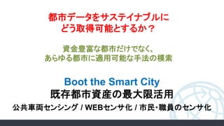 Boot the Smart City
既存都市資産の最大限活用
公共車両センシング / WEBセンサ化 / 市民・職員のセンサ化
都市データをサステイナブルに
どう取得可能とするか？
資金豊富な都市だけでなく、
あらゆる都市に適用可能な手法の模索
 