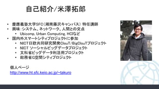 自己紹介/米澤拓郎
• 慶應義塾大学SFC（湘南藤沢キャンパス） 特任講師
• 興味：システム、ネットワーク、人間との交点
• Ubicomp, Urban Computing, HCIなど
• 国内外スマートシティプロジェクトに参加
• NICT日欧共同研究開発ClouT/BigClouTプロジェクト
• NICT ソーシャルビッグデータプロジェクト
• 文科省ビッグデータ利活用プロジェクト
• 総務省G空間シティプロジェクト
http://www.ht.sfc.keio.ac.jp/~takuro
個人ページ
 