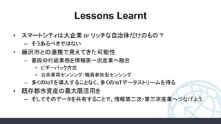 Lessons Learnt
• スマートシティは大企業 or リッチな自治体だけのもの？
– そうあるべきではない
• 藤沢市との連携で見えてきた可能性
– 普段の行政業務を情報第一次産業へ融合
• ピギーバック方式
• 公共車両センシング・職員参加型センシング
– 多くのIoTを導入することなく、多くのIoTデータストリームを得る
• 既存都市資産の最大限活用を
– そしてそのデータを共有することで、情報第二次・第三次産業へつなげよう
 