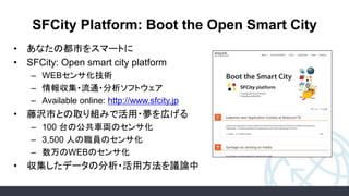 SFCity Platform: Boot the Open Smart City
• あなたの都市をスマートに
• SFCity: Open smart city platform
– WEBセンサ化技術
– 情報収集・流通・分析ソフトウェア
– Available online: http://www.sfcity.jp
• 藤沢市との取り組みで活用・夢を広げる
– 100 台の公共車両のセンサ化
– 3,500 人の職員のセンサ化
– 数万のWEBのセンサ化
• 収集したデータの分析・活用方法を議論中
 