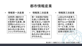 都市情報産業
• 情報第一次産業 • 情報第二次産業 • 情報第三次産業
自然界に働きかけ
て直接に富（情報）
を取得する産業。実
空間からのセンシン
グ。需要が明らかで
あればより多くのセ
ンシングが行われる。
第一次産業が採取・
生産した原材料（情
報）を加工して富を作
り出す産業。知の生
産を行うソフトウエア、
情報を可視化するア
プリ。需要が明らかで
あればより多くの加工
が行われる。
上記以外の産業で、
商品やサービスを分
配することで富を創
造する。小売業や
サービス業。IoT的
な情報を扱う第三次
産業は現存しない。
異分野データ連携プロジェクト第一回会合での提言（中澤仁）
 