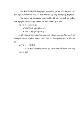- Nếu TSCĐHH thừa do nguyên nhân chưa ghi sổ, kế toán phải xác
định nguyên nhân thừa. Nếu xác định được thì tuỳ từng trường hợp để ghi sổ
- Nếu không xác định được nguyên nhân, kế toán ước tính giá trị hao
mòn, nguyên giá sau đó ghi vào tài sản thừa chờ xử lý số liệu
Nợ TK 211: nguyên giá
Có TK 2141: giá trị hao mòn
Có TK 3381: giá trị còn lại
h. Khi có quyết định của Nhà nước hoặc của cơ quan có thẩm quyền về
đánh giá tài sản và phản ánh số chênh lệch do đánh giá lại vào sổ kế toán
ghi:
Nợ TK 211: TSCĐH
Có TK 412: chênh lệch đánh giá lại tài sản( số chênh lệch tăng
nguyên giá)
 
