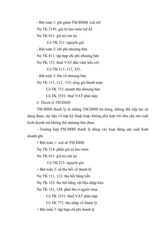 - Bút toán 1: ghi giảm TSCĐHH( xoá sổ)
Nợ TK 2141: giá trị hao mòn luỹ kế
Nợ TK 811: giá trị còn lại
Có TK 211: nguyên giá
- Bút toán 2: chi phí nhượng bán
Nợ TK 811: tập hợp chi phí nhượng bán
Nợ TK 133: thuế VAT đầu vào( nếu có)
Có TK 111, 112, 331..
- Bút toán 3: thu về nhượng bán
Nợ TK 111, 112 , 131: tổng giá thanh toán
Có TK 711: doanh thu nhượng bán
Có TK 3331: thuế VAT phải nộp
b. Thanh lý TSCĐHH
TSCĐHH thanh lý là những TSCĐHH hư hỏng, không thể tiếp tục sử
dụng được, lạc hậu về mặt kỹ thuật hoặc không phù hợp với nhu cầu sản xuất
kinh doanh mà không thể nhượng bán được
- Trường hợp TSCĐHH thanh lý dùng vào hoạt động sản xuất kinh
doanh ghi:
+ Bút toán 1: xoá sổ TSCĐHH
Nợ TK 214: phần giá trị hao mòn
Nợ TK 811: giá trị còn lại
Có TK 211: nguyên giá
+ Bút toán 2: số thu hồi về thanh lý
Nợ TK 111, 112: thu hồi bằng tiền
Nợ TK 152: thu hồi bằng vật liệu nhập kho
Nợ TK 131, 138: phải thu ở người mua
Có TK 3331: thuế VAT phải nộp
Có TK 771: thu nhập về thanh lý
+ Bút toán 3: tập hợp chi phí thanh lý
 