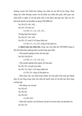 thường xuyên tiến hành bảo dưỡng sửa chữa tài sản khi bị hư hỏng. Hoạt
động sửa chữa thường xuyên với kỹ thuật sửa chữa đơn giản, thời gian sửa
chữa diễn ra ngắn và chi phí phát sinh ít nên được tập hợp trực tiếp vào chi
phí kinh doanh của bộ phận sử dụng TSCĐHH đó
Nợ TK 627, 641, 642…
Nợ TK 133( nếu có)
Có TK 111, 112, 152, 153…
Trường hợp thuê ngoài:
Nợ TK 627, 641, 642
Nợ TK 133: thuế VAT được khấu trừ
Có TK 111, 112, 331: tổng số tiền phải trả
2. Hạch toán sửa chữa lớn: công việc sửa chữa lớn TSCĐHH cũng có
thể tiến hành theo phương thức tự làm hoặc giao thầu
- Nếu doanh nghiệp tự làm, kế toán ghi:
Nợ TK 241(2413)
Có TK 111, 112, 152, 214…
- Nếu doanh nghiệp thuê ngoài, kế toán ghi:
Nợ TK 241: chi phí sửa chữa
Nợ TK 133: thuế VAT được khấu trừ
Có TK 331: tổng số tiền phải trả
- Khi công việc sửa chữa hoàn thành, kế toán phải tính toán giá thành
thực tế của từng công trình sửa chữa để quyết toán số chi phí này theo từng
trường hợp.
- Ghi thẳng vào chi phí
Nợ TK 627
Nợ TK 641
Nợ TK 642
Có TK 2413
- Hoặc kết chuyển vào tài khoản chi phí trả trước hoặc chi phí phải trả
Nợ TK 142
 