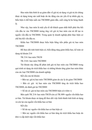 Hao mòn hữu hình là sự giảm dần về giá trị sử dụng và giá trị do chúng
được sử dụng trong sản xuất hoặc do tác động của các yếu tố tự nhiên gây ra,
bỉểu hiện ở chỗ hiệu suất của TSCĐHH giảm dần, cuối cùng bị hư hỏng thanh
lý.
Như vậy, hao mòn là một yếu tố rất khách quan nhất thiết phải thu hồi
vốn đầu tư vào TSCĐHH tương ứng với giá trị hao mòn của nó để tạo ra
nguồn vốn đầu tư TSCĐHH. Trong quản lý doanh nghiệp phải thực hiện cơ
chế thu hồi vốn đầu tư.
Khấu hao TSCĐHH được biểu hiện bằng tiền phần giá trị hao mòn
TSCĐHH
Để theo dõi tình hình hiện có, biến động tăng giảm khấu hao, kế toán sử
dụng tài khoản 214
TK 214: hao mòn TSCĐ
TK 2141: hao mòn TSCĐHH
Tài khoản này dùng để phản ánh giá trị hao mòn của TSCĐHH trong
quá trình sử dụng do trích khấu hao và những khoản tăng giảm hao mòn khác
của các loại TSCĐHH của doanh nghiệp.
Kết cấu của tài khoản:
+ Bên nợ: giá trị hao mòn TSCĐHH giảm do các lý do giảm TSCĐHH
+ Bên có: giá trị hao mòn của TSCĐHH tăng do trích khấu hao
TSCĐHH, do đánh giá lại TSCĐHH
+ Số dư có: giá trị hao mòn của TSCĐHH hiện có ở đơn vị
Bên cạnh TK 214- hao mòn TSCĐ còn có TK 009- nguồn vốn khấu hao
cơ bản. Tài khoản được sử dụng để theo dõi việc hình thành tình hình sử dụng
và còn lại của nguồn vốn khấu hao cơ bản
Kết cấu:
+ Số dư nợ: nguồn vốn khấu hao cơ bản hiện có
+ Bên nợ: nguồn vốn khấu hao cơ bản tăng do trích khấu hao hoặc do
đơn vị cấp dưới nộp vốn khấu hao
 