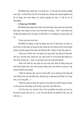 TSCĐHH được phân biệt với hàng hoá. Ví dụ như nếu doanh nghiệp
mua máy vi tính để bán thì đó sẽ là hàng hoá, nhưng nếu doanh nghiệp mua
để sử dụng cho hoạt động của doanh nghiệp thì máy vi tính đó lại là
TSCĐHH.
2. Phân loại TSCĐHH
TSCĐHH được phân theo nhiều tiêu thức khác nhau như theo hình thái
biểu hiện, theo quyền sở hữu, theo tình hình sử dụng… mỗi 1 cách phân loại
sẽ đáp ứng những nhu cầu quản lý nhất định và có những tác dụng riêng của
nó.
* Theo hình thái biểu hiện:
TSCĐHH là những tư liệu lao động chủ yếu có hình thái vật chất, có
giá trị lớn và thời gian sử dụng lâu dài, tham gia vào nhiều chu kỳ kinh doanh
nhưng vẫn giữ nguyên hình thái vật chất ban đầu. Thuộc về loại này gồm có:
- Nhà cửa vật kiến trúc: bao gồm các công trình xây dựng cơ bản như:
nhà cửa, vật kiến trúc, hàng rào, các công trình cơ sở hạ tầng như đường sá,
cầu cống, đường sắt… phục vụ cho hạch toán sản xuất kinh doanh
- Máy móc thiết bị: bao gồm các loại máy móc thiết bị dùng trong sản
xuất kinh doanh như máy móc chuyên dùng, máy móc thiết bị công tác, dây
chuyền thiết bị công nghệ
- Thiết bị phương tiện vận tải truyền dẫn: là các phương tiện dùng để
vận chuyển như các loại đầu máy, đường ống và phương tiện khác( ô tô, máy
kéo, xe tải, ống dẫn…)
- Thiết bị, dụng cụ dùng cho quản lý: bao gồm các thiết bị dụng cụ phục
vụ cho quản lý như dụng cụ đo lường, máy tính, máy điều hoà…
- Cây lâu năm, súc vật làm việc và cho sản phẩm: bao gồm các loại cây
lâu năm( cà phê, chè, cao su…) súc vật nuôi để lấy sản phẩm( bò sữa, súc vật
sinh sản…)
 