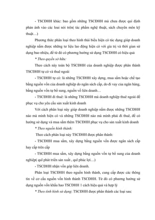 - TSCĐHH khác: bao gồm những TSCĐHH mà chưa được qui định
phản ánh vào các loai nói trên( tác phẩm nghệ thuật, sách chuyên môn kỹ
thuật…)
Phương thức phân loại theo hình thái biểu hiện có tác dụng giúp doanh
nghiệp nắm được những tư liệu lao động hiện có với gía trị và thời gian sử
dụng bao nhiệu, để từ đó có phương hướng sử dụng TSCĐHH có hiệu quả
* Theo quyền sở hữu:
Theo cách này toàn bộ TSCĐHH của doanh nghiệp được phân thành
TSCĐHH tự có và thuê ngoài
- TSCĐHH tự có: là những TSCĐHH xây dựng, mua sắm hoặc chế tạo
bằng nguồn vốn của doanh nghiệp do ngân sách cấp, do đi vay của ngân hàng,
bằng nguồn vốn tự bổ sung, nguồn vố liên doanh…
- TSCĐHH đi thuê: là những TSCĐHH mà doanh nghiệp thuê ngoài để
phục vụ cho yêu cầu sản xuất kinh doanh
Với cách phân loại này giúp doanh nghiệp nắm được những TSCĐHH
nào mà mình hiện có và những TSCĐHH nào mà mình phải đi thuê, để có
hướng sử dụng và mua sắm thêm TSCĐHH phục vụ cho sản xuất kinh doanh
* Theo nguồn hình thành:
Theo cách phân loại này TSCĐHH được phân thành:
- TSCĐHH mua sắm, xây dựng bằng nguồn vốn được ngân sách cấp
hay cấp trên cấp
- TSCĐHH mua sắm, xây dựng bằng nguồn vốn tự bổ sung của doanh
nghiệp( quĩ phát triển sản xuất , quĩ phúc lợi…)
- TSCĐHH nhận vốn góp liên doanh.
Phân loại TSCĐHH theo nguồn hình thành, cung cấp được các thông
tin về cơ cấu nguồn vốn hình thành TSCĐHH. Từ đó có phương hướng sử
dụng nguồn vốn khấu hao TSCĐHH 1 cách hiệu quả và hợp lý
* Theo tình hình sử dụng: TSCĐHH được phân thành các loại sau:
 