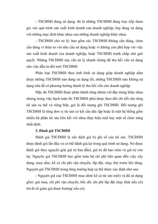 - TSCĐHH đang sử dụng: đó là những TSCĐHH đang trực tiếp tham
gia vào quá trình sản xuất kinh doanh của doanh nghiệp, hay đang sử dụng
với những mục đích khác nhau của những doanh nghiệp khác nhau.
- TSCĐHH chờ sử lý: bao gồm các TSCĐHH không cần dùng, chưa
cần dùng vì thừa so với nhu cầu sử dụng hoặc vì không còn phù hợp với việc
sản xuất kinh doanh của doanh nghiệp, hoặc TSCĐHH tranh chấp chờ giải
quyết. Những TSCĐHH này cần sử lý nhanh chóng để thu hồi vốn sử dụng
cho việc đầu tư đổi mới TSCĐHH
Phân loại TSCĐHH theo tình hình sử dụng giúp doanh nghiệp nắm
được những TSCĐHH nào đang sử dụng tốt, những TSCĐHH nào không sử
dụng nữa để có phương hướng thanh lý thu hồi vốn cho doanh nghiệp
Mặc dù TSCĐHH được phân thành từng nhóm với đặc trưng khác nhau
nhưng trong việc hạch toán thì TSCĐHH phải được theo dõi chi tiết cho từng
tài sản cụ thể và riêng biệt, gọi là đối tượng ghi TSCĐHH. Đối tượng ghi
TSCĐHH là từng đơn vị tài sản có kết cấu độc lập hoặc là một hệ thống gồm
nhiều bộ phận tài sản liên kết với nhau thực hiện một hay một số chức năng
nhất định.
3. Đánh giá TSCĐHH
Đánh giá TSCĐHH là xác định giá trị ghi sổ của tài sản. TSCĐHH
được đánh giá lần đầu và có thể đánh giá lại trong quá trình sử dụng. Nó được
đánh giá theo nguyên giá( giá trị ban đầu), giá trị đã hao mòn và giá trị còn
lại. Nguyên giá TSCĐHH bao gồm toàn bộ chi phí liên quan đến việc xây
dựng, mua sắm, kể cả chi phí vận chuyển, lắp đặt, chạy thử trước khi dùng.
Nguyên giá TSCĐHH trong từng trường hợp cụ thể được xác định như sau:
- Nguyên giá của TSCĐHH mua sắm( kể cả tài sản mới) và đã sử dụng
gồm: giá mua, chi phí vận chuyển, bốc dỡ, chi phí lắp đặt chạy thử( nếu có)
trừ đi số giảm giá được hưởng( nếu có)
 