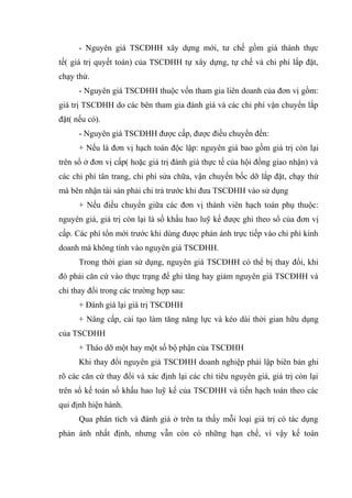 - Nguyên giá TSCĐHH xây dựng mới, tư chế gồm giá thành thực
tế( giá trị quyết toán) của TSCĐHH tự xây dựng, tự chế và chi phí lắp đặt,
chạy thử.
- Nguyên giá TSCĐHH thuộc vốn tham gia liên doanh của đơn vị gồm:
giá trị TSCĐHH do các bên tham gia đánh giá và các chi phí vận chuyển lắp
đặt( nếu có).
- Nguyên giá TSCĐHH được cấp, được điều chuyển đến:
+ Nếu là đơn vị hạch toán độc lập: nguyên giá bao gồm giá trị còn lại
trên sổ ở đơn vị cấp( hoặc giá trị đánh giá thực tế của hội đồng giao nhận) và
các chi phí tân trang, chi phí sửa chữa, vận chuyển bốc dỡ lắp đặt, chạy thử
mà bên nhận tài sản phải chi trả trước khi đưa TSCĐHH vào sử dụng
+ Nếu điều chuyển giữa các đơn vị thành viên hạch toán phụ thuộc:
nguyên giá, giá trị còn lại là số khấu hao luỹ kế được ghi theo sổ của đơn vị
cấp. Các phí tổn mới trước khi dùng được phản ánh trực tiếp vào chi phí kinh
doanh mà không tính vào nguyên giá TSCĐHH.
Trong thời gian sử dụng, nguyên giá TSCĐHH có thể bị thay đổi, khi
đó phải căn cứ vào thực trạng để ghi tăng hay giảm nguyên giá TSCĐHH và
chỉ thay đổi trong các trường hợp sau:
+ Đánh giá lại giá trị TSCĐHH
+ Nâng cấp, cải tạo làm tăng năng lực và kéo dài thời gian hữu dụng
của TSCĐHH
+ Tháo dỡ một hay một số bộ phận của TSCĐHH
Khi thay đổi nguyên giá TSCĐHH doanh nghiệp phải lập biên bản ghi
rõ các căn cứ thay đổi và xác định lại các chỉ tiêu nguyên giá, giá trị còn lại
trên sổ kế toán số khấu hao luỹ kế của TSCĐHH và tiến hạch toán theo các
qui định hiện hành.
Qua phân tích và đánh giá ở trên ta thấy mỗi loại giá trị có tác dụng
phản ánh nhất định, nhưng vẫn còn có những hạn chế, vì vậy kế toán
 