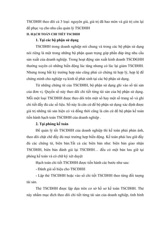 TSCĐHH theo dõi cả 3 loại: nguyên giá, giá trị đã hao mòn và giá trị còn lại
để phục vụ cho nhu cầu quản lý TSCĐHH
II. HẠCH TOÁN CHI TIẾT TSCĐHH
1. Tại các bộ phận sử dụng
TSCĐHH trong doanh nghiệp nói chung và trong các bộ phận sử dụng
nói riêng là một trong những bộ phận quan trọng góp phần đáp ứng nhu cầu
sản xuất của doanh nghiệp. Trong hoạt động sản xuất kinh doanh TSCĐGHH
thường xuyên có những biến động lúc tăng nhưng có lúc lại giảm TSCĐHH.
Nhưng trong bất kỳ trường hợp nào cũng phải có chứng từ hợp lý, hợp lệ để
chứng minh cho nghiệp vụ kinh tế phát sinh tại các bộ phận sử dụng.
Từ những chứng từ của TSCĐHH, bộ phận sử dụng ghi vào sổ tài sản
của đơn vị. Quyển sổ này theo dõi chi tiết từng tài sản của bộ phận sử dụng.
Mỗi một loại TSCĐHH được theo dõi trên một sổ hay một số trang sổ và ghi
chi tiết đầy đủ các số liệu. Sổ này là căn cứ để bộ phận sử dụng xác định được
giá trị những tài sản hiện có và đồng thời cũng là căn cứ để bộ phận kế toán
tiến hành hạch toán TSCĐHH của doanh nghiệp .
2. Tại phòng kế toán
Để quản lý tốt TSCĐHH của doanh nghiệp thì kế toán phải phản ánh,
theo dõi chặt chẽ đầy đủ mọi trường hợp biến động. Kế toán phải lưu giữ đầy
đủ các chứng từ, biên bản.Tất cả các biên bản như: biên bản giao nhận
TSCĐHH, biên bản đánh giá lại TSCĐHH… đều có một bản lưu giữ tại
phòng kế toán và có chữ ký xét duyệt
Hạch toán chi tiết TSCĐHH được tiến hành các bước như sau:
- Đánh giá số hiệu cho TSCĐHH
- Lập thẻ TSCĐHH hoặc vào sổ chi tiết TSCĐHH theo từng đối tượng
tài sản.
Thẻ TSCĐHH được lập dựa trên cơ sở hồ sơ kế toán TSCĐHH. Thẻ
này nhằm mục đích theo dõi chi tiết từng tài sản của doanh nghiệp, tình hình
 