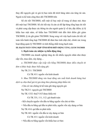 thay đổi nguyên giá và giá trị hao mòn đã trích hàng năm của từng tài sản.
Ngoài ra kế toán cũng theo dõi TSCĐHH trên
Sổ chi tiết TSCĐHH, mỗi một sổ hay một số trang sổ được mở, theo
dõi một loại TSCĐHH. Sổ chi tiết này là căn cứ để lập bảng tổng hợp chi tiết
và phải cung cấp được các thông tin cho người quản lý về tên, đặc điểm, tỷ lệ
khấu hao một năm, số khấu hao TSCĐHH tính đến thời điểm ghi giảm
TSCĐHH, lý do ghi giảm TSCĐHH. Song song với việc hạch toán chi tiết, kế
toán tiến hành tổng hợp TSCĐHH để đảm bảo tính chặt chẽ, chính xác trong
hoạt động quản lý TSCĐHH và tính thống nhất trong hạch toán.
III. HẠCH TOÁN TỔNG HỢP TÌNH HÌNH BIẾN ĐỘNG TĂNG, GIẢM TSCĐHH
1. Hạch toán các nhiệm vụ biến động tăng
TSCĐHH của doanh nghiệp tăng do rất nhiều nguyên nhân như được
cấp vốn, mua sắm, xây dựng…
a. TSCĐHH được cấp (cấp vốn bằng TSCĐHH) được điều chuyển từ
đơn vị khác hoặc được biếu tặng ghi:
Nợ TK 211: TSCĐHH
Có TK 411: nguồn vốn kinh doanh
b. Mua TSCĐHH dùng vào hoạt động sản xuất kinh doanh hàng hoá
dịch vụ chịu thuế giá trị gia tăng theo phương pháp khấu trừ.
- Căn cứ vào chứng từ kế toán ghi tăng nguyên giá
Nợ TK211: nguyên giá TSCĐHH
Nợ TK 1332: thuế VAT được khấu trừ
Có TK 331, 111, 112: giá thanh toán
- Kết chuyển nguồn vốn đầu tư bằng nguồn vốn chủ sở hữu
+ Nếu đầu tư bằng quĩ đầu tư phát triển, nguồn vốn xây dựng cơ bản
Nợ TK 414: quĩ đầu tư phát triển
Nợ TK 441: nguồn vốn đầu tư xây dựng cơ bản
Có TK 411: nguồn vốn kinh doanh
+ Nếu đầu tư bằng nguồn vốn khấu hao cơ bản:
 