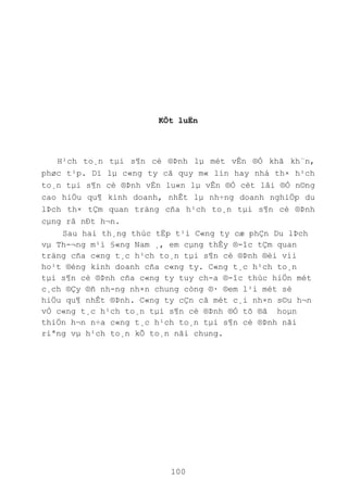 100
KÕt luËn
H¹ch to¸n tµi s¶n cè ®Þnh lµ mét vÊn ®Ò khã kh¨n,
phøc t¹p. Dï lµ c«ng ty cã quy m« lín hay nhá th× h¹ch
to¸n tµi s¶n cè ®Þnh vÉn lu«n lµ vÊn ®Ò cèt lâi ®Ó n©ng
cao hiÖu qu¶ kinh doanh, nhÊt lµ nh÷ng doanh nghiÖp du
lÞch th× tÇm quan träng cña h¹ch to¸n tµi s¶n cè ®Þnh
cµng râ nÐt h¬n.
Sau hai th¸ng thùc tËp t¹i C«ng ty cæ phÇn Du lÞch
vµ Th-¬ng m¹i §«ng Nam ¸, em cµng thÊy ®-îc tÇm quan
träng cña c«ng t¸c h¹ch to¸n tµi s¶n cè ®Þnh ®èi víi
ho¹t ®éng kinh doanh cña c«ng ty. C«ng t¸c h¹ch to¸n
tµi s¶n cè ®Þnh cña c«ng ty tuy ch-a ®-îc thùc hiÖn mét
c¸ch ®Çy ®ñ nh-ng nh×n chung còng ®· ®em l¹i mét sè
hiÖu qu¶ nhÊt ®Þnh. C«ng ty cÇn cã mét c¸i nh×n s©u h¬n
vÒ c«ng t¸c h¹ch to¸n tµi s¶n cè ®Þnh ®Ó tõ ®ã hoµn
thiÖn h¬n n÷a c«ng t¸c h¹ch to¸n tµi s¶n cè ®Þnh nãi
riªng vµ h¹ch to¸n kÕ to¸n nãi chung.
 
