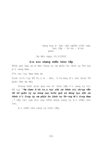 101
Céng hoµ x· héi chñ nghÜa viÖt nam
§éc lËp – Tù do – H¹nh
phóc
Hµ Néi ngµy 31/1/2002
§¬n xin chøng nhËn thùc tËp
KÝnh göi ban gi¸m ®èc C«ng ty cæ phÇn Du lÞch vµ Th-¬ng
m¹i §«ng Nam ¸
Tªn t«i lµ: Ng« Nam An
Sinh viªn líp KÕ To¸n A – Kho¸ 9 Tr-êng ®¹i häc Kinh TÕ
Quèc D©n Hµ Néi
Trong thêi gian qua t«i ®· thùc tËp t¹i c«ng ty víi
®Ò tµi “Tæ chøc h¹ch to¸n tµi s¶n cè ®Þnh víi nh÷ng vÊn
®Ò vÒ qu¶n lý vµ n©ng cao hiÖu qu¶ sö dông tµi s¶n cè
®Þnh t¹i C«ng ty cæ phÇn Du LÞch vµ Th-¬ng M¹i §«ng Nam
¸” vËy t«i lµm ®¬n nµy kÝnh mong c«ng ty x¸c nhËn cho
t«i.
X¸c nhËn cña c«ng ty thùc tËp.
 