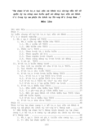 103
“Tæ chøc h¹ch to¸n tµi s¶n cè ®Þnh víi nh÷ng vÊn ®Ò vÒ
qu¶n lý vµ n©ng cao hiÖu qu¶ sö dông tµi s¶n cè ®Þnh
t¹i C«ng ty cæ phÇn Du LÞch vµ Th-¬ng M¹i §«ng Nam ¸”
Môc lôc
lêi nãi ®Çu ...........................................1
PhÇn I ................................................3
lý luËn chung vÒ ho¹ch to¸n tµi s¶n cè ®Þnh ...........3
t¹i c¸c doanh nghiÖp ..................................3
I. Kh¸i qu¸t chung vÒ TSC§ ..........................3
1. Kh¸i niÖm vµ ®Æc ®iÓm cña TSC§ ................3
1.1. Kh¸i niÖm vÒ TSC§ .........................3
1.2. §Æc ®iÓm cña TSC§ .........................4
2. Ph©n lo¹i TSC§ ................................4
2.1. Theo h×nh th¸i biÓu hiÖn ..................5
2.2. Theo quyÒn së h÷u .........................7
2.3. Theo nguån h×nh thµnh .....................8
2.4. Theo c«ng dông vµ t×nh h×nh sö dông .......9
3. §¸nh gi¸ TSC§ ................................10
II. H¹ch to¸n biÕn ®éng tsc® .......................13
1. Vai trß vµ nhiÖm vô cña h¹ch to¸n TSC§. ......13
2. Tµi kho¶n sö dông ............................14
3. H¹ch to¸n chi tiÕt TSC§ ......................17
4. H¹ch to¸n t×nh h×nh biÕn ®éng TSC§ ...........19
4.1. H¹ch to¸n t¨ng TSC§ h÷u h×nh .............19
4.2. H¹ch to¸n gi¶m TSC§ h÷u h×nh .............22
4.4 H¹ch to¸n TSC§ ®i thuª vµ cho thuª ........25
5.3 H¹ch to¸n t¨ng gi¶m TSC§ v« h×nh ..........31
5. H¹ch to¸n khÊu hao TSC§ ......................35
5.1. B¶n chÊt cña khÊu hao TSC§ ...............35
5.2. C¸c ph-¬ng ph¸p tÝnh khÊu hao ............37
5.3. Mét sè quy ®Þnh vÒ tÝnh khÊu hao TSC§ theo
chÕ ®é hiÖn hµnh. .............................40
5.4 H¹ch to¸n khÊu hao TSC§ ...................42
6. H¹ch to¸n söa ch÷a TSC§ ......................43
PhÇn II ..............................................46
Thùc tr¹ng tæ chøc c«ng t¸c kÕ to¸n tµi s¶n cè ®Þnh ë
c«ng ty cæ phÇn du lÞch vµ th-¬ng m¹i ®«ng nam ¸ .....46
I/ §Æc ®iÓm tæ chøc ho¹t ®éng kinh doanh vµ tæ chøc
c«ng t¸c kÕ to¸n ë c«ng ty cæ phÇn du lÞch vµ th-¬ng
m¹i ®«ng nam ¸ .....................................46
1. Kh¸i qu¸t lÞch sö ph¸t triÓn cña c«ng ty. ....46
2. C¬ cÊu tæ chøc qu¶n lý .......................47
 