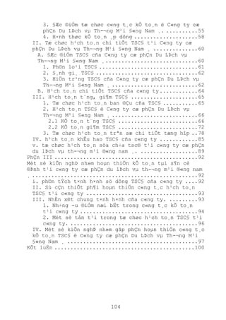 104
3. §Æc ®iÓm tæ chøc c«ng t¸c kÕ to¸n ë C«ng ty cæ
phÇn Du LÞch vµ Th-¬ng M¹i §«ng Nam ¸. ..........55
4. H×nh thøc kÕ to¸n ¸p dông ....................58
II. Tæ chøc h¹ch to¸n chi tiÕt TSC§ t¹i C«ng ty cæ
phÇn Du LÞch vµ Th-¬ng M¹i §«ng Nam ¸ ..............60
A. §Æc ®iÓm TSC§ cña C«ng ty cæ phÇn Du LÞch vµ
Th-¬ng M¹i §«ng Nam ¸.............................60
1. Ph©n lo¹i TSC§ ...............................61
2. §¸nh gi¸ TSC§ ................................62
3. HiÖn tr¹ng TSC§ cña C«ng ty cæ phÇn Du LÞch vµ
Th-¬ng M¹i §«ng Nam ¸ ...........................62
B. H¹ch to¸n chi tiÕt TSC§ cña c«ng ty............64
III. H¹ch to¸n t¨ng, gi¶m TSC§ .....................65
1. Tæ chøc h¹ch to¸n ban ®Çu cña TSC§ ...........65
2. H¹ch to¸n TSC§ ë C«ng ty cæ phÇn Du LÞch vµ
Th-¬ng M¹i §«ng Nam ¸ ...........................66
2.1 KÕ to¸n t¨ng TSC§ .........................66
2.2 KÕ to¸n gi¶m TSC§ .........................72
3. Tæ chøc h¹ch to¸n trªn sæ chi tiÕt tæng hîp ..78
IV. h¹ch to¸n khÊu hao TSC§ cña c«ng ty ............85
v. tæ chøc h¹ch to¸n söa ch÷a tsc® t¹i c«ng ty cæ phÇn
du lÞch vµ th-¬ng m¹i ®«ng nam ¸. ..................89
PhÇn III .............................................92
Mét sè kiÕn nghÞ nh»m hoµn thiÖn kÕ to¸n tµi s¶n cè
®Þnh t¹i c«ng ty cæ phÇn du lÞch vµ th-¬ng m¹i ®«ng nam
¸ ....................................................92
i. ph©n tÝch t×nh h×nh sö dông TSC§ cña c«ng ty ....92
II. Sù cÇn thiÕt ph¶i hoµn thiÖn c«ng t¸c h¹ch to¸n
TSC§ t¹i c«ng ty ...................................93
III. NhËn xÐt chung t×nh h×nh cña c«ng ty. .........93
1. Nh÷ng -u ®iÓm næi bËt trong c«ng t¸c kÕ to¸n
t¹i c«ng ty .....................................94
2. Mét sè tån t¹i trong tæ chøc h¹ch to¸n TSC§ t¹i
c«ng ty. ........................................96
IV. Mét sè kiÕn nghÞ nh»m gãp phÇn hoµn thiÖn c«ng t¸c
kÕ to¸n TSC§ ë C«ng ty cæ phÇn Du LÞch vµ Th-¬ng M¹i
§«ng Nam ¸ .........................................97
KÕt luËn ............................................100
 