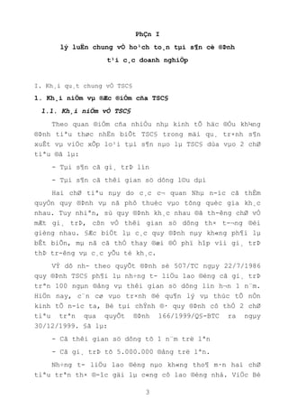 3
PhÇn I
lý luËn chung vÒ ho¹ch to¸n tµi s¶n cè ®Þnh
t¹i c¸c doanh nghiÖp
I. Kh¸i qu¸t chung vÒ TSC§
1. Kh¸i niÖm vµ ®Æc ®iÓm cña TSC§
1.1. Kh¸i niÖm vÒ TSC§
Theo quan ®iÓm cña nhiÒu nhµ kinh tÕ häc ®Òu kh¼ng
®Þnh tiªu thøc nhËn biÕt TSC§ trong mäi qu¸ tr×nh s¶n
xuÊt vµ viÖc xÕp lo¹i tµi s¶n nµo lµ TSC§ dùa vµo 2 chØ
tiªu ®ã lµ:
- Tµi s¶n cã gi¸ trÞ lín
- Tµi s¶n cã thêi gian sö dông l©u dµi
Hai chØ tiªu nµy do c¸c c¬ quan Nhµ n-íc cã thÈm
quyÒn quy ®Þnh vµ nã phô thuéc vµo tõng quèc gia kh¸c
nhau. Tuy nhiªn, sù quy ®Þnh kh¸c nhau ®ã th-êng chØ vÒ
mÆt gi¸ trÞ, cßn vÒ thêi gian sö dông th× t-¬ng ®èi
gièng nhau. §Æc biÖt lµ c¸c quy ®Þnh nµy kh«ng ph¶i lµ
bÊt biÕn, mµ nã cã thÓ thay ®æi ®Ó phï hîp víi gi¸ trÞ
thÞ tr-êng vµ c¸c yÕu tè kh¸c.
VÝ dô nh- theo quyÕt ®Þnh sè 507/TC ngµy 22/7/1986
quy ®Þnh TSC§ ph¶i lµ nh÷ng t- liÖu lao ®éng cã gi¸ trÞ
trªn 100 ngµn ®ång vµ thêi gian sö dông lín h¬n 1 n¨m.
HiÖn nay, c¨n cø vµo tr×nh ®é qu¶n lý vµ thùc tÕ nÒn
kinh tÕ n-íc ta, Bé tµi chÝnh ®· quy ®Þnh cô thÓ 2 chØ
tiªu trªn qua quyÕt ®Þnh 166/1999/Q§-BTC ra ngµy
30/12/1999. §ã lµ:
- Cã thêi gian sö dông tõ 1 n¨m trë lªn
- Cã gi¸ trÞ tõ 5.000.000 ®ång trë lªn.
Nh÷ng t- liÖu lao ®éng nµo kh«ng tho¶ m·n hai chØ
tiªu trªn th× ®-îc gäi lµ c«ng cô lao ®éng nhá. ViÖc Bé
 