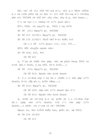 33
Khi chi vÒ lîi thÕ th-¬ng m¹i, cÇn x¸c ®Þnh chÝnh
x¸c sè tiÒn ph¶i bá ra bëi v× lîi thÕ th-¬ng m¹i th-êng
g¾n víi TSC§HH cô thÓ nh- nhµ cöa, nhµ m¸y, cöa hµng...
C¨n cø vµo c¸c chøng tõ liªn quan ghi:
BT1: Ph¶n ¸nh nguyªn gi¸ TSC§ t¨ng thªm
Nî TK 211: Nguyªn gi¸ TSC§HH
Nî TK 213 (2135): Nguyªn gi¸ TSC§VH
Nî TK 133 (1332): ThuÕ VAT ®-îc khÊu trõ
Cã c¸c TK liªn quan: 111, 112, 331...
BT2: KÕt chuyÓn nguån vèn:
Nî TK 414, 431, 441
Cã TK 411
e. T¨ng do nhËn vèn gãp, vèn cæ phÇn b»ng TSC§ v«
h×nh (ph¸t minh, s¸ng chÕ, nh·n hiÖu...)
Nî TK 213: Nguyªn gi¸ TSC§VH
Cã TK 411: Nguån vèn kinh doanh
f. C¸c tr-êng hîp t¨ng kh¸c (nhËn l¹i vèn gãp liªn
doanh, ®-îc cÊp ph¸t, biÕu tÆng...)
Nî TK 213: Nguyªn gi¸ TSC§VH
Cã TK 222: Gãp vèn liªn doanh dµi h¹n
Cã TK 411: Nguån vèn kinh doanh
g. Gi¶m do nh-îng b¸n vµ gi¶m do c¸c tr-êng hîp
kh¸c (gãp vèn liªn doanh, tr¶ l¹i vèn gãp liªn
doanh...) ph¶n ¸nh t-¬ng tù nh- TSC§HH.
Ngoµi ra, khi trÝch khÊu hao, ph¶i xo¸ sæ TSC§.
Nî TK 214 (2143)
Cã TK 213
 