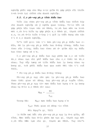 37
nghiÖp ph¶i nép cho Nhµ n-íc gi¶m ®i gãp phÇn c¶i thiÖn
t×nh h×nh tµi chÝnh cña doanh nghiÖp.
5.2. C¸c ph-¬ng ph¸p tÝnh khÊu hao
ViÖc lùa chän ph-¬ng ph¸p tÝnh khÊu hao thÝch hîp
cho doanh nghiÖp cã ý nghÜa quan träng. Tr-íc hÕt nã
gãp phÇn b¶o toµn vèn cè ®Þnh, tr¸nh hao mßn v« h×nh
mét c¸ch h÷u hiÖu vµ gãp phÇn x¸c ®Þnh gi¸ thµnh chÝnh
x¸c, tr¸nh ®-îc hiÖn t-îng l·i gi¶ lç thËt ®ang cßn tån
t¹i ë c¸c doanh nghiÖp.
Trªn thÕ giíi tån t¹i bèn ph-¬ng ph¸p khÊu hao c¬
b¶n, ®ã lµ ph-¬ng ph¸p khÊu hao ®-êng th¼ng, khÊu hao
theo s¶n l-îng, khÊu hao theo sè d- gi¶m dÇn vµ khÊu
hao theo tæng sè n¨m.
C¸c ph-¬ng ph¸p khÊu hao nµy ph©n bæ c¸c sè tiÒn
kh¸c nhau vµo chi phÝ khÊu hao cho c¸c thêi kú kh¸c
nhau. Tuy vËy tæng sè tiÒn khÊu hao lµ b»ng nhau vµ
b»ng gi¸ trÞ ph¶i khÊu hao qua suèt ®êi tån t¹i cu¶
TSC§.
* Ph-¬ng ph¸p khÊu hao ®-êng th¼ng
Ph-¬ng ph¸p nµy cßn gäi lµ ph-¬ng ph¸p khÊu hao
theo thêi gian sö dông, hay ph-¬ng ph¸p tuyÕn tÝnh.
Theo ph-¬ng ph¸p nµy th× møc khÊu hao hµng n¨m lµ b»ng
nhau vµ ®-îc x¸c ®Þnh nh- sau:
NG
Tsd
Trong ®ã: MKH: møc khÊu hao hµng n¨m
Tsd: Thêi gian sö dông -íc tÝnh
NG: Nguyªn gi¸ TSC§
¦u ®iÓm næi bËt cña ph-¬ng ph¸p nµy lµ ®¬n gi¶n, dÔ
tÝnh. Møc khÊu hao ®-îc ph©n bæ vµo gi¸ thµnh nµy mét
c¸ch ®Òu ®Æn lµm cho gi¸ thµnh æn ®Þnh. Tuy nhiªn
MKH =
 