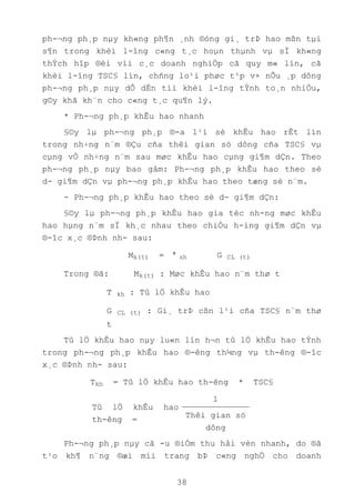 38
ph-¬ng ph¸p nµy kh«ng ph¶n ¸nh ®óng gi¸ trÞ hao mßn tµi
s¶n trong khèi l-îng c«ng t¸c hoµn thµnh vµ sÏ kh«ng
thÝch hîp ®èi víi c¸c doanh nghiÖp cã quy m« lín, cã
khèi l-îng TSC§ lín, chñng lo¹i phøc t¹p v× nÕu ¸p dông
ph-¬ng ph¸p nµy dÔ dÉn tíi khèi l-îng tÝnh to¸n nhiÒu,
g©y khã kh¨n cho c«ng t¸c qu¶n lý.
* Ph-¬ng ph¸p khÊu hao nhanh
§©y lµ ph-¬ng ph¸p ®-a l¹i sè khÊu hao rÊt lín
trong nh÷ng n¨m ®Çu cña thêi gian sö dông cña TSC§ vµ
cµng vÒ nh÷ng n¨m sau møc khÊu hao cµng gi¶m dÇn. Theo
ph-¬ng ph¸p nµy bao gåm: Ph-¬ng ph¸p khÊu hao theo sè
d- gi¶m dÇn vµ ph-¬ng ph¸p khÊu hao theo tæng sè n¨m.
- Ph-¬ng ph¸p khÊu hao theo sè d- gi¶m dÇn:
§©y lµ ph-¬ng ph¸p khÊu hao gia tèc nh-ng møc khÊu
hao hµng n¨m sÏ kh¸c nhau theo chiÒu h-íng gi¶m dÇn vµ
®-îc x¸c ®Þnh nh- sau:
Mk(t) = T kh G CL (t)
Trong ®ã: Mk(t) : Møc khÊu hao n¨m thø t
T kh : Tû lÖ khÊu hao
G CL (t) : Gi¸ trÞ cßn l¹i cña TSC§ n¨m thø
t
Tû lÖ khÊu hao nµy lu«n lín h¬n tû lÖ khÊu hao tÝnh
trong ph-¬ng ph¸p khÊu hao ®-êng th¼ng vµ th-êng ®-îc
x¸c ®Þnh nh- sau:
Tkh = Tû lÖ khÊu hao th-êng * TSC§
Tû lÖ khÊu hao
th-êng =
1
Thêi gian sö
dông
Ph-¬ng ph¸p nµy cã -u ®iÓm thu håi vèn nhanh, do ®ã
t¹o kh¶ n¨ng ®æi míi trang bÞ c«ng nghÖ cho doanh
*
 