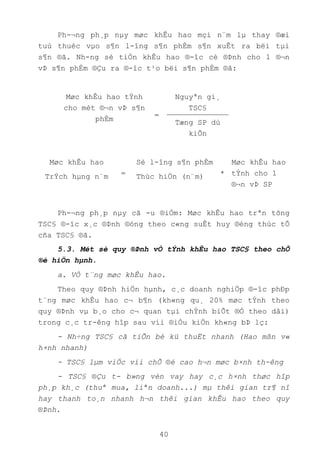 40
Ph-¬ng ph¸p nµy møc khÊu hao mçi n¨m lµ thay ®æi
tuú thuéc vµo s¶n l-îng s¶n phÈm s¶n xuÊt ra bëi tµi
s¶n ®ã. Nh-ng sè tiÒn khÊu hao ®-îc cè ®Þnh cho 1 ®¬n
vÞ s¶n phÈm ®Çu ra ®-îc t¹o bëi s¶n phÈm ®ã:
Møc khÊu hao tÝnh
cho mét ®¬n vÞ s¶n
phÈm
=
Nguyªn gi¸
TSC§
Tæng SP dù
kiÕn
Møc khÊu hao
TrÝch hµng n¨m =
Sè l-îng s¶n phÈm
Thùc hiÖn (n¨m) *
Møc khÊu hao
tÝnh cho 1
®¬n vÞ SP
Ph-¬ng ph¸p nµy cã -u ®iÓm: Møc khÊu hao trªn tõng
TSC§ ®-îc x¸c ®Þnh ®óng theo c«ng suÊt huy ®éng thùc tÕ
cña TSC§ ®ã.
5.3. Mét sè quy ®Þnh vÒ tÝnh khÊu hao TSC§ theo chÕ
®é hiÖn hµnh.
a. VÒ t¨ng møc khÊu hao.
Theo quy ®Þnh hiÖn hµnh, c¸c doanh nghiÖp ®-îc phÐp
t¨ng møc khÊu hao c¬ b¶n (kh«ng qu¸ 20% møc tÝnh theo
quy ®Þnh vµ b¸o cho c¬ quan tµi chÝnh biÕt ®Ó theo dâi)
trong c¸c tr-êng hîp sau víi ®iÒu kiÖn kh«ng bÞ lç:
- Nh÷ng TSC§ cã tiÕn bé kü thuËt nhanh (Hao mßn v«
h×nh nhanh)
- TSC§ lµm viÖc víi chÕ ®é cao h¬n møc b×nh th-êng
- TSC§ ®Çu t- b»ng vèn vay hay c¸c h×nh thøc hîp
ph¸p kh¸c (thuª mua, liªn doanh...) mµ thêi gian tr¶ nî
hay thanh to¸n nhanh h¬n thêi gian khÊu hao theo quy
®Þnh.
 