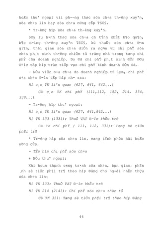 44
hoÆc thuª ngoµi víi ph-¬ng thøc söa ch÷a th-êng xuyªn,
söa ch÷a lín hay söa ch÷a n©ng cÊp TSC§.
* Tr-êng hîp söa ch÷a th-êng xuyªn.
§©y lµ h×nh thøc söa ch÷a cã tÝnh chÊt b¶o qu¶n,
b¶o d-ìng th-êng xuyªn TSC§, kü thuËt söa ch÷a ®¬n
gi¶n, thêi gian söa ch÷a diÔn ra ng¾n vµ chi phÝ söa
ch÷a ph¸t sinh th-êng chiÕm tû träng nhá trong tæng chi
phÝ cña doanh nghiÖp. Do ®ã chi phÝ ph¸t sinh ®Õn ®©u
®-îc tËp hîp trùc tiÕp vµo chi phÝ kinh doanh ®Õn ®ã.
- NÕu viÖc s÷a ch÷a do doanh nghiÖp tù lµm, chi phÝ
s÷a ch÷a ®-îc tËp hîp nh- sau:
Nî c¸c TK liªn quan (627, 641, 642...)
Cã c¸c TK chi phÝ (111,112, 152, 214, 334,
338...)
- Tr-êng hîp thuª ngoµi:
Nî c¸c TK liªn quan (627, 641,642...)
Nî TK 133 (1331): ThuÕ VAT ®-îc khÊu trõ
Cã TK chi phÝ ( 111, 112, 331): Tæng sè tiÒn
ph¶i tr¶
* Tr-êng hîp söa ch÷a lín, mang tÝnh phôc håi hoÆc
n©ng cÊp.
- TËp hîp chi phÝ söa ch÷a
+ NÕu thuª ngoµi:
Khi hoµn thµnh c«ng tr×nh söa ch÷a, bµn giao, ph¶n
¸nh sè tiÒn ph¶i tr¶ theo hîp ®ång cho ng-êi nhËn thÇu
söa ch÷a lín:
Nî TK 133: ThuÕ VAT ®-îc khÊu trõ
Nî TK 214 (2143): Chi phÝ söa ch÷a thùc tÕ
Cã TK 331: Tæng sè tiÒn ph¶i tr¶ theo hîp ®ång
 