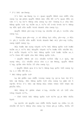 48
* §¹i héi cæ ®«ng.
§¹i héi cæ ®«ng lµ c¬ quan quyÕt ®Þnh cao nhÊt cña
c«ng ty cæ phÇn quyÕt ®Þnh mäi vÊn ®Ò liªn quan ®Õn sù
tån t¹i vµ ho¹t ®éng cña c«ng ty nh- th«ng b¸o cña héi
®ång qu¶n trÞ vµ kiÓm so¸t viªn vÒ t×nh h×nh ho¹t ®éng
vµ kÕt qu¶ s¶n xuÊt kinh doanh cña c«ng ty.
QuyÕt ®Þnh ph-¬ng h-íng vµ nhiÖm vô ph¸t triÓn cña
c«ng ty.
Th«ng qua ph-¬ng ¸n sö dông tµi s¶n, ph-¬ng ¸n ®Çu
t- ph¸t triÓn s¶n xuÊt kinh doanh ®æi míi ph-¬ng tiÖn,
c«ng nghÖ c«ng ty.
BÇu hoÆc bæ sung thµnh viªn héi ®ång qu¶n trÞ hoÆc
kiÓm so¸t viªn khi khuyÕt thµnh viªn hoÆc hÕt nhiÖm kú.
B·i miÔn thµnh viªn héi ®ång qu¶n trÞ hoÆc kiÓm so¸t
viªn theo ®Ò nghÞ cña Héi ®ång qu¶n trÞ.
- QuyÕt ®Þnh sè lîi nhuËn trÝch lËp c¸c quü, bæ
sung vèn, lîi nhuËn chia cho c¸c cæ ®«ng, quyÕt ®Þnh
t¨ng, gi¶m vèn ®iÒu lÖ cña c«ng ty.
- QuyÕt ®Þnh gia h¹n ho¹t ®éng hay gi¶i thÓ c«ng ty
vµ c¸c vÊn ®Ò kh¸c.
* Héi ®ång qu¶n trÞ
Lµ bé phËn cao nhÊt trong c«ng ty gi÷a hai kú ®¹i
héi cæ ®«ng. Héi ®ång qu¶n trÞ cña c«ng ty gåm cã 5
ng-êi ®-îc §¹i héi cæ ®«ng bÇu chän theo thÓ thøc bá
phiÕu kÝn.
Héi ®ång ®· ph©n chøc n¨ng, nhiÖm vô cô thÓ cña
tõng thµnh viªn.
- Chñ tÞch héi ®ång qu¶n trÞ kiªm gi¸m ®èc ®iÒu
hµnh
Lµ ng-êi cã quyÒn cao nhÊt ®iÒu hµnh vµ chÞu tr¸ch
nhiÖm vÒ ho¹t ®éng cña c«ng ty theo ph¸p luËt, ®iÒu lÖ
 