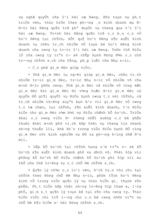 49
vµ nghÞ quyÕt cña §¹i héi cæ ®«ng. B¶o toµn vµ ph¸t
triÓn vèn, thùc hiÖn theo ph-¬ng ¸n kinh doanh mµ ®·
®-îc héi ®ång qu¶n trÞ phª duyÖt vµ th«ng qua t¹i §¹i
héi cæ ®«ng. Tr×nh héi ®ång qu¶n trÞ c¸c b¸o c¸o vÒ
ho¹t ®éng tµi chÝnh, kÕt qu¶ ho¹t ®éng s¶n xuÊt kinh
doanh vµ chÞu tr¸ch nhiÖm vÒ toµn bé ho¹t ®éng kinh
doanh cña c«ng ty tr-íc §¹i héi cæ ®«ng. Tu©n thñ ®iÒu
lÖ cña c«ng ty trªn c¬ së chÊp hµnh ®óng ®¾n c¸c chñ
tr-¬ng chÝnh s¸ch cña §¶ng, ph¸p luËt cña Nhµ n-íc.
- C¸c phã gi¸m ®èc gióp viÖc.
+ Phã gi¸m ®èc lµ ng-êi gióp gi¸m ®èc, chÞu tr¸ch
nhiÖm tr-íc gi¸m ®èc, tr-íc Nhµ n-íc vÒ nhiÖm vô cña
m×nh ®-îc ph©n c«ng. Phã gi¸m ®èc cã nhiÖm vô thay mÆt
gi¸m ®èc khi gi¸m ®èc ®i v¾ng hoÆc ®-îc gi¸m ®èc uû
quyÒn ®Ó gi¶i quyÕt vµ ®iÒu hµnh c«ng t¸c néi chÝnh, cã
tr¸ch nhiÖm th-êng xuyªn bµn b¹c víi gi¸m ®èc vÒ c«ng
t¸c tæ chøc, tµi chÝnh, s¶n xuÊt kinh doanh, t¹o ®iÒu
kiÖn cho gi¸m ®èc n¾m b¾t vµ ®iÒu chØnh kÕ ho¹ch. TriÓn
khai c¸c c«ng viÖc ®· thèng nhÊt xuèng c¸c bé phËn
thuéc khèi m×nh phô tr¸ch kÞp thêi vµ th«ng tin nhanh
nh÷ng thuËn lîi, khã kh¨n trong viÖc ®iÒu hµnh ®Ó cïng
gi¸m ®èc rót kinh nghiÖm vµ ®Ò ra ph-¬ng h-íng chØ ®¹o
míi.
+ LËp kÕ ho¹ch tµi chÝnh hµng n¨m trªn c¬ së kÕ
ho¹ch s¶n xuÊt kinh doanh phô vµ dÞch vô. Phèi hîp víi
phßng kÕ ho¹ch ®Ó ®iÒu chØnh kÕ ho¹ch phï hîp víi xu
thÕ cña thÞ tr-êng vµ c¸c chÕ ®é chÝnh s¸ch.
+ Qu¶n lý ch¾c c¸c lo¹i vèn, h¹ch to¸n thu chi tµi
chÝnh theo ®óng chÕ ®é Nhµ n-íc, ph©n tÝch ho¹t ®éng
kinh tÕ trong viÖc qu¶n lý vµ thùc hiÖn gi¸ thµnh s¶n
phÈm. Ph¸t hiÖn kÞp thêi nh÷ng tr-êng hîp tham «, l·ng
phÝ, gi¸m s¸t qu¶n lý toµn bé tµi s¶n cña c«ng ty. Thùc
hiÖn viÖc chi tr¶ l-¬ng cho c¸n bé c«ng nh©n viªn vµ
chÕ ®é b¶o hiÓm x· héi ®óng chÝnh s¸ch.
 