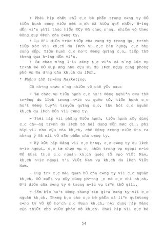 54
+ Phèi hîp chÆt chÏ c¸c bé phËn trong c«ng ty ®Ó
tiÕn hµnh c«ng viÖc mét c¸ch cã hiÖu qu¶ nhÊt. H-íng
dÉn viªn ph¶i thùc hiÖn ®Çy ®ñ chøc n¨ng, nhiÖm vô theo
®óng quy ®Þnh cña c«ng ty.
+ Lµ ®¹i diÖn trùc tiÕp cña c«ng ty trong qu¸ tr×nh
tiÕp xóc víi kh¸ch du lÞch vµ c¸c b¹n hµng, c¸c nhµ
cung cÊp. TiÕn hµnh c¸c ho¹t ®éng qu¶ng c¸o, tiÕp thÞ
th«ng qua h-íng dÉn viªn.
+ Tæ chøc m¹ng l-íi céng t¸c viªn cã n¨ng lùc vµ
tr×nh ®é ®Ó ®¸p øng nhu cÇu ®i du lÞch ngµy cµng phong
phó vµ ®a d¹ng cña kh¸ch du lÞch.
* Phßng thÞ tr-êng Marketing.
Cã nh÷ng chøc n¨ng nhiÖm vô chñ yÕu sau:
- Tæ chøc vµ tiÕn hµnh c¸c ho¹t ®éng nghiªn cøu thÞ
tr-êng du lÞch trong n-íc vµ quèc tÕ, tiÕn hµnh c¸c
ho¹t ®éng tuyªn truyÒn qu¶ng c¸o, thu hót c¸c nguån
kh¸ch du lÞch ®Õn víi c«ng ty.
- Phèi hîp víi phßng ®iÒu hµnh, tiÕn hµnh x©y dùng
c¸c ch-¬ng tr×nh du lÞch tõ néi dung ®Õn møc gi¸, phï
hîp víi nhu cÇu cña kh¸ch, chñ ®éng trong viÖc ®-a ra
nh÷ng ý ®å míi vÒ s¶n phÈm cña c«ng ty.
- Ký kÕt hîp ®ång víi c¸c h·ng, c¸c c«ng ty du lÞch
n-íc ngoµi, c¸c tæ chøc vµ c¸ nh©n trong vµ ngoµi n-íc
®Ó khai th¸c c¸c nguån kh¸ch quèc tÕ vµo ViÖt Nam,
kh¸ch n-íc ngoµi t¹i ViÖt Nam vµ kh¸ch du lÞch ViÖt
Nam.
- Duy tr× c¸c mèi quan hÖ cña c«ng ty víi c¸c nguån
kh¸ch, ®Ò xuÊt vµ x©y dùng ph-¬ng ¸n më c¸c chi nh¸nh,
®¹i diÖn cña c«ng ty ë trong n-íc vµ trªn thÕ giíi.
- §¶m b¶o ho¹t ®éng th«ng tin gi÷a c«ng ty víi c¸c
nguån kh¸ch. Th«ng b¸o cho c¸c bé phËn cã liªn qu¶ntong
c«ng ty vÒ kÕ ho¹ch c¸c ®oµn kh¸ch, néi dung hîp ®ång
cÇn thiÕt cho viÖc phôc vô kh¸ch. Phèi hîp víi c¸c bé
 