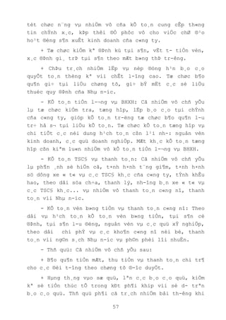 57
tèt chøc n¨ng vµ nhiÖm vô cña kÕ to¸n cung cÊp th«ng
tin chÝnh x¸c, kÞp thêi ®Ó phôc vô cho viÖc chØ ®¹o
ho¹t ®éng s¶n xuÊt kinh doanh cña c«ng ty.
+ Tæ chøc kiÓm kª ®Þnh kú tµi s¶n, vËt t- tiÒn vèn,
x¸c ®Þnh gi¸ trÞ tµi s¶n theo mÆt b»ng thÞ tr-êng.
+ ChÞu tr¸ch nhiÖm lËp vµ nép ®óng h¹n b¸o c¸o
quyÕt to¸n thèng kª víi chÊt l-îng cao. Tæ chøc b¶o
qu¶n gi÷ tµi liÖu chøng tõ, gi÷ bÝ mËt c¸c sè liÖu
thuéc quy ®Þnh cña Nhµ n-íc.
- KÕ to¸n tiÒn l-¬ng vµ BHXH: Cã nhiÖm vô chñ yÕu
lµ tæ chøc kiÓm tra, tæng hîp, lËp b¸o c¸o tµi chÝnh
cña c«ng ty, gióp kÕ to¸n tr-ëng tæ chøc b¶o qu¶n l-u
tr÷ hå s¬ tµi liÖu kÕ to¸n. Tæ chøc kÕ to¸n tæng hîp vµ
chi tiÕt c¸c néi dung h¹ch to¸n cßn l¹i nh-: nguån vèn
kinh doanh, c¸c quü doanh nghiÖp. MÆt kh¸c kÕ to¸n tæng
hîp cßn kiªm lu«n nhiÖm vô kÕ to¸n tiÒn l-¬ng vµ BHXH.
- KÕ to¸n TSC§ vµ thanh to¸n: Cã nhiÖm vô chñ yÕu
lµ ph¶n ¸nh sè hiÖn cã, t×nh h×nh t¨ng gi¶m, t×nh h×nh
sö dông xe « t« vµ c¸c TSC§ kh¸c cña c«ng ty, tÝnh khÊu
hao, theo dâi söa ch÷a, thanh lý, nh-îng b¸n xe « t« vµ
c¸c TSC§ kh¸c... vµ nhiÖm vô thanh to¸n c«ng nî, thanh
to¸n víi Nhµ n-íc.
- KÕ to¸n vèn b»ng tiÒn vµ thanh to¸n c«ng nî: Theo
dâi vµ h¹ch to¸n kÕ to¸n vèn b»ng tiÒn, tµi s¶n cè
®Þnh, tµi s¶n l-u ®éng, nguån vèn vµ c¸c quü xÝ nghiÖp,
theo dâi chi phÝ vµ c¸c kho¶n c«ng nî néi bé, thanh
to¸n víi ng©n s¸ch Nhµ n-íc vµ ph©n phèi lîi nhuËn.
- Thñ quü: Cã nhiÖm vô chñ yÕu sau:
+ B¶o qu¶n tiÒn mÆt, thu tiÒn vµ thanh to¸n chi tr¶
cho c¸c ®èi t-îng theo chøng tõ ®-îc duyÖt.
+ Hµng th¸ng vµo sæ quü, lªn c¸c b¸o c¸o quü, kiÓm
kª sè tiÒn thùc tÕ trong kÐt ph¶i khíp víi sè d- trªn
b¸o c¸o quü. Thñ quü ph¶i cã tr¸ch nhiÖm båi th-êng khi
 
