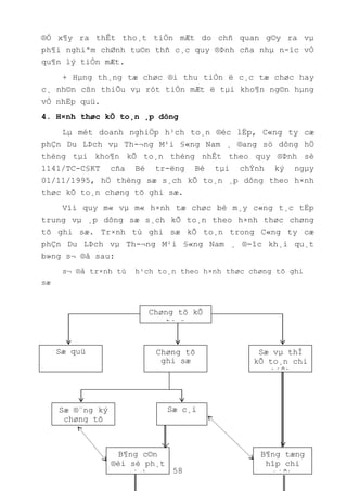 58
®Ó x¶y ra thÊt tho¸t tiÒn mÆt do chñ quan g©y ra vµ
ph¶i nghiªm chØnh tu©n thñ c¸c quy ®Þnh cña nhµ n-íc vÒ
qu¶n lý tiÒn mÆt.
+ Hµng th¸ng tæ chøc ®i thu tiÒn ë c¸c tæ chøc hay
c¸ nh©n cßn thiÕu vµ rót tiÒn mÆt ë tµi kho¶n ng©n hµng
vÒ nhËp quü.
4. H×nh thøc kÕ to¸n ¸p dông
Lµ mét doanh nghiÖp h¹ch to¸n ®éc lËp, C«ng ty cæ
phÇn Du LÞch vµ Th-¬ng M¹i §«ng Nam ¸ ®ang sö dông hÖ
thèng tµi kho¶n kÕ to¸n thèng nhÊt theo quy ®Þnh sè
1141/TC-C§KT cña Bé tr-ëng Bé tµi chÝnh ký ngµy
01/11/1995, hÖ thèng sæ s¸ch kÕ to¸n ¸p dông theo h×nh
thøc kÕ to¸n chøng tõ ghi sæ.
Víi quy m« vµ m« h×nh tæ chøc bé m¸y c«ng t¸c tËp
trung vµ ¸p dông sæ s¸ch kÕ to¸n theo h×nh thøc chøng
tõ ghi sæ. Tr×nh tù ghi sæ kÕ to¸n trong C«ng ty cæ
phÇn Du LÞch vµ Th-¬ng M¹i §«ng Nam ¸ ®-îc kh¸i qu¸t
b»ng s¬ ®å sau:
s¬ ®å tr×nh tù h¹ch to¸n theo h×nh thøc chøng tõ ghi
sæ
Chøng tõ kÕ
to¸n
Sæ quü Sæ vµ thÎ
kÕ to¸n chi
tiÕt
Chøng tõ
ghi sæ
Sæ c¸iSæ ®¨ng ký
chøng tõ
ghi sæ
B¶ng tæng
hîp chi
tiÕt
B¶ng c©n
®èi sè ph¸t
sinh
 