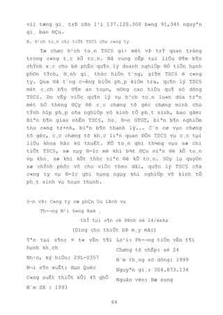 64
víi tæng gi¸ trÞ cßn l¹i 137.120.300 b»ng 91,34% nguyªn
gi¸ ban ®Çu.
B. H¹ch to¸n chi tiÕt TSC§ cña c«ng ty
Tæ chøc h¹ch to¸n TSC§ gi÷ mét vÞ trÝ quan träng
trong c«ng t¸c kÕ to¸n. Nã cung cÊp tµi liÖu ®¶m b¶o
chÝnh x¸c cho bé phËn qu¶n lý doanh nghiÖp ®Ó tiÕn hµnh
ph©n tÝch, ®¸nh gi¸ thùc hiÖn t¨ng, gi¶m TSC§ ë c«ng
ty. Qua ®ã t¨ng c-êng biÖn ph¸p kiÓm tra, qu¶n lý TSC§
mét c¸ch b¶o ®¶m an toµn, n©ng cao hiÖu qu¶ sö dông
TSC§. Do vËy viÖc qu¶n lý vµ h¹ch to¸n lu«n dùa trªn
mét hÖ thèng ®Çy ®ñ c¸c chøng tõ gèc chøng minh cho
tÝnh hîp ph¸p cña nghiÖp vô kinh tÕ ph¸t sinh, bao gåm:
Biªn b¶n giao nhËn TSC§, ho¸ ®¬n GTGT, biªn b¶n nghiÖm
thu c«ng tr×nh, biªn b¶n thanh lý... C¨n cø vµo chøng
tõ gèc, c¸c chøng tõ kh¸c liªn quan ®Õn TSC§ vµ c¸c tµi
liÖu khoa häc kü thuËt. KÕ to¸n ghi th¼ng vµo sæ chi
tiÕt TSC§, sæ nµy ®-îc më khi b¾t ®Çu niªn ®é kÕ to¸n
vµ kho¸ sæ khi kÕt thóc niªn ®é kÕ to¸n. §©y lµ quyÓn
sæ chÝnh phôc vô cho viÖc theo dâi, qu¶n lý TSC§ cña
c«ng ty vµ ®-îc ghi hµng ngµy khi nghiÖp vô kinh tÕ
ph¸t sinh vµ hoµn thµnh.
§¬n vÞ: C«ng ty cæ phÇn Du LÞch vµ
Th-¬ng M¹i §«ng Nam ¸
thÎ tµi s¶n cè ®Þnh sè 24/xeka
(Dïng cho thiÕt bÞ m¸y mãc)
Tªn tµi s¶n: ¤ t« vËn t¶i
hµnh kh¸ch
Nh·n, ký hiÖu: 29L-0357
N¬i s¶n xuÊt: Hµn Quèc
C«ng suÊt thiÕt kÕ: 45 ghÕ
N¨m SX : 1993
Lo¹i: Ph-¬ng tiÖn vËn t¶i
Chøng tõ nhËp: sè 24
N¨m th¸ng sö dông: 1999
Nguyªn gi¸: 304.873.134
Nguån vèn: Bæ sung
 